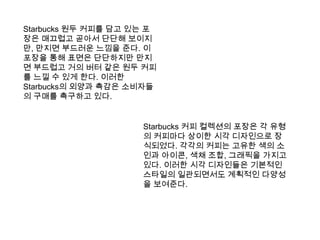 Starbucks 원두 커피를 담고 있는 포장은 매끄럽고 곧아서 단단해 보이지만, 만지면 부드러운 느낌을 준다. 이 포장을 통해 표면은 단단하지만 만지면 부드럽고 거의 버터 같은 원두 커피를 느낄 수 있게 한다. 이러한 Starbucks의 외양과 촉감은 소비자들의 구매를 촉구하고 있다. Starbucks 커피 컬렉션의 포장은 각 유형의 커피마다 상이한 시각 디자인으로 장식되었다. 각각의 커피는 고유한 색의 소인과 아이콘, 색채 조합, 그래픽을 가지고 있다. 이러한 시각 디자인들은 기본적인 스타일의 일관되면서도 계획적인 다양성을 보여준다.