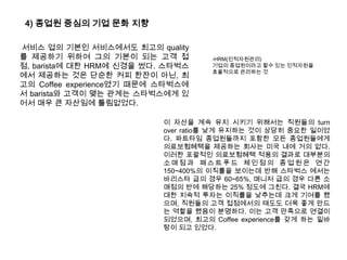 4) 종업원 중심의 기업 문화 지향서비스 업의 기본인 서비스에서도 최고의 quality를 제공하기 위하여 그의 기본이 되는 고객 접점, barista에 대한 HRM에 신경을 썼다. 스타벅스에서 제공하는 것은 단순한 커피 한잔이 아닌, 최고의 Coffee experience였기 때문에 스타벅스에서barista와 고객이 맺는 관계는 스타벅스에게 있어서 매우 큰 자산임에 틀림없었다. -HRM(인적자원관리)기업의 종업원이라고 할수 있는 인적자원을 효율적으로 관리하는 것이 자산을 계속 유지 시키기 위해서는 직원들의 turn over ratio를 낮게 유지하는 것이 상당히 중요한 일이었다. 파트타임 종업원들까지 포함한 모든 종업원들에게 의료보험혜택을 제공하는 회사는 미국 내에 거의 없다. 이러한 포괄적인 의료보험혜택 적용의 결과로 대부분의 소매점과 패스트푸드 체인점의 종업원은 연간 150~400%의 이직률을 보이는데 반해 스타벅스 에서는 바리스타 급의 경우 60~65%, 매니저 급의 경우 다른 소매점의 반에 해당하는 25% 정도에 그친다. 결국 HRM에 대한 지속적 투자는 이직률을 낮추는데 크게 기여를 했으며, 직원들의 고객 접점에서의 태도도 더욱 좋게 만드는 역할을 했음이 분명하다. 이는 고객 만족으로 연결이 되었으며, 최고의 Coffee experience를 갖게 하는 밑바탕이 되고 있었다. 