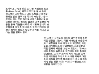스타벅스 기업문화의 또 다른 특징으로 빈스톡(Bean Stock) 제도의 도입을 들 수 있다. 빈스톡은스타벅스 사내의 스톡옵션 계획을 뜻하는 말로 연구개발직이나 숙련된 기술자 뿐만이 아닌 모든 직원들에게 스톡옵션을 제공하는 것이다. 하워드슐츠는 스톡옵션의 제공을 통해 직원들이 주주의 지위와 장기적 보상체계를 갖도록 함에 따라 직원 개개인의 공헌이 회사의 성장과 밀접한 관계를 지니고 있다는 점을 명확히 했다. 빈스톡은 직원들의 태도와 업무수행에 즉각적인 영향을 미쳤다. 직원 개개인은 매출증가와 가치창출을 위해 다양하고 혁신적인 의견들을 제시함으로써 작업현장에서의 비합리적인 절차와 제도를 고칠 수 있었다. 이 HRM에의 투자의 일환으로 직원에의 복지 증대가 있었는데, 그 중 여러가지 복지 제도와 스톡 옵션 제도등은 직원으로 하여금 회사에 대한 주인 의식을 갖도록 했으며 이는 회사의 지속적 발전을 위한 아이디어의 자극원으로서의 역할을 하게되었다.