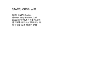 STARBUCKS의 시작3인의 동업자 GordenBowker, Jerry Baldwin, Zev Siegel이 1972년 시애틀에 스페셜 커피를 배전하여 판매하는 커피 상점을 오픈 하면서 탄생