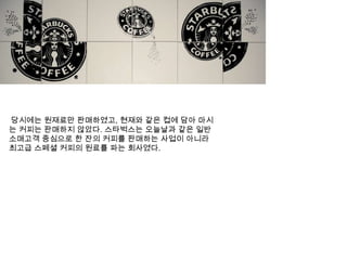  당시에는 원재료만 판매하였고, 현재와 같은 컵에 담아 마시는 커피는 판매하지 않았다. 스타벅스는오늘날과 같은 일반 소매고객 중심으로 한 잔의 커피를 판매하는 사업이 아니라 최고급 스페셜 커피의 원료를 파는 회사였다.