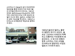 스타벅스가 오늘날과 같이 전세계적인 점포망을 통해 전세계 커피 애호가들의 미각을 만족시키기까지는, 1981년 하워드슐츠(Howard Shultz)라는 천부적인 사업가와의 만남 이후 20년의 세월이 지나야 했다. 슐츠는스페셜 커피의 성장 가능성을 확신하고, 1982년 스타벅스의 마케팅부문 책임자로 합류하게 된다. 1983년 슐츠의 밀라노 출장이 결정적 계기가 되었다. 슐츠는 그곳에서 이태리의 독특하고 전통적인 커피문화에 매료되었고, 그 당시의 경험이 향후 스타벅스 커피 사업을 전개하는데 결정적인 사업모델로서 기여하게 된다. 