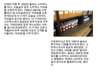 이태리 여행 후 1985년 슐츠는스타벅스를 떠나, 오늘날과 같은 스타벅스 커피숍을 오픈하게 된다. 1986년 4월 8일 시애틀에서 '일 지오날레'라는 커피숍을 오픈하게되는데 이 가게가 오늘날 스타벅스 커피숍의 효시인 셈이다. 이 가게에서는 스타벅스에서 공급받은 원두커피와 카푸치노, 카페라떼와 같은 에스프레소 커피를 동시에 판매하였다. 이 가게는 오픈 6개월만에 하루 1000명 이상의 고객을 끌어들이는 '대성공'을 거두게 된다.이로부터 2년 후인 1987년 슐츠는 획기적인 기회를 맞이하게 된다. 스타벅스의6개 점포와 배전공장, 그리고 브랜드 네임을 380만 달러에 매입하게 된다. 슐츠는 새로운 합병회사를 '스타벅스코퍼레이션'이라고 명명했다. 현재의 스타벅스 커피숍이 정식으로 출범하게 되는 셈이다.