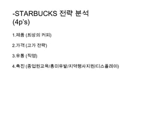 -STARBUCKS 전략 분석 (4p’s)1.제품 (최상의 커피)2.가격 (고가 전략)3.유통 (직영)4.촉진 (종업원교육/흥미유발/지역행사지원/디스플레이)