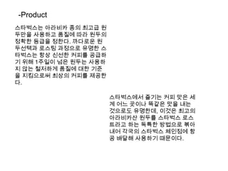 -Product스타벅스는아라비카 종의 최고급 원두만을 사용하고 품질에 따라 원두의 정확한 등급을 정한다. 까다로운 원두선택과 로스팅 과정으로 유명한 스타벅스는 항상 신선한 커피를 공급하기 위해 1주일이 넘은 원두는 사용하지 않는 철저하게 품질에 대한 기준을 지킴으로써 최상의 커피를 제공한다.스타벅스에서 즐기는 커피 맛은 세계 어느 곳이나 똑같은 맛을 내는 것으로도 유명한데, 이것은 최고의 아라비카산 원두를 스타벅스로스트라고 하는 독특한 방법으로 볶아내어 각국의 스타벅스 체인점에 항공 배달해 사용하기 때문이다.