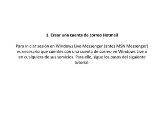 1. Crear una cuenta de correo HotmailPara iniciar sesión en Windows Live Messenger (antes MSN Messenger) es necesario que cuentes con una cuenta de correo en Windows Live o en cualquiera de sus servicios. Para ello, sigue los pasos del siguiente tutorial:  