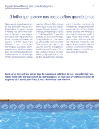 10
Equipamentos Sibrape para Casa de Máquinas


     O brilho que aparece nos nossos olhos quando temos
Sabe aquela água transparen-       mais bem filtrada. Mas apenas        com o auxílio precioso da
te, que brilha com a luz do dia?   filtrar a água nunca foi o bastan-   motobomba Sibrape, trabalham
Esse brilho é ao mesmo tempo       te para Sibrape. Investiu, mais      escondidinhos na Casa de Má-
o reflexo nos olhos dos técni-     uma vez, em tecnologia, e criou      quinas Sibrape. Um filtrando e
cos da Sibrape e sua inspira-      o Pool Clean UVC. O primeiro         o outro descontaminando a
ção para criar equipamentos        produto de descontaminação           água. Você nem lembra que
inovadores para a casa de má-      da água da piscina por meio da       eles existem, só lembra de dar
quinas. O Filtro Faixa-Preta       luz ultravioleta feito no Brasil.    um delicioso mergulho nas
Sibrape traz inovações             Esse sistema, por ser o mais         águas transparentes da sua
tecnológicas que não só acom-      seguro e eficiente, é amplamen-      piscina. E brilhantemente trata-
panham mas também anteci-          te utilizado na Europa e Esta-       da pelos equipamentos Sibrape
pam as necessidades do mer-        dos Unidos, inclusive no trata-      para casa de máquinas.
cado e, o mais importante, ga-     mento de água pública. Juntos,
rantem para sua piscina a água     os dois equipamentos Sibrape,




Como para a Sibrape tratar bem da água da sua piscina é tratar bem de você, conjunto Filtro Faixa-
Preta e Motobomba Sibrape adaptam-se a outras piscinas, e o Pool Clean UVC tem conexões que se
adaptam a todas as marcas de filtros. E ainda são vendidos separadamente.
 