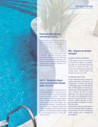 13
                                                         Serviços Sibrape




     Portal Interativo Sibrape
     www.sibrape.com.br
     Antes mesmo de você comprar a sua
     Sibrape, nós facilitamos sua vida. Você
     não precisa ficar andando pela cida-
     de ou telefonando para fazer orça-
     mentos. No www.sibrape.com.br
     você encontra um Portal Interativo.       RID - Registro de Identida-
     É só entrar, montar sua piscina com       de Digital
     o formato, estampa, tamanho, equi-
     pamentos para a casa de máquinas,
                                               Assistência técnica ágil Sibrape
     com ou sem opcionais Sibrape, e de-
     pois enviar para o revendedor Sibrape     O RID agiliza serviços de assistên-
     mais próximo. Você vai receber o or-      cia técnica de fábrica ou presta-
     çamento em casa.                          dos pelo seu revendedor Sibrape.
                                               Você diz o número do RID, e os
                                               dados da sua Sibrape já estão em
                                               nossas mãos. O Pool Clean UVC
                                               também já vem com RID.

                                               Sua Sibrape sempre nova
                                               Como a Sibrape lança, todo ano,
     SAC'S - Serviço de Atendi-                novas estampas que trazem as
     mento ao Consumidor Sibrape               tendências mundiais de design,
     O800-7273737                              você pode querer uma Sibrape do
                                               ano. O RID agiliza a troca do re-
     O Sac's - Serviço de Atendimento ao       vestimento vinílico Sibrape. Você
     Consumidor Sibrape - conta com fun-       diz o número do RID e a nova
     cionários treinados para esclarecer       estampa, que você pode esco-
     todas as suas dúvidas. E também           lher pelo www.sibrape.com.br e
     estão atentos para ouvir suas suges-      pronto. Em poucos dias o reves-
     tões e críticas, que são muito impor-     timento vinílico Sibrape é entre-
     tantes, pois, só por meio delas, po-      gue em casa e instalado em ques-
     deremos aperfeiçoar nossos produ-         tão de horas.
     tos e serviços e garantir, cada vez       Importante: caso sua Sibrape te-
     mais, a satisfação dos nossos consu-      nha um formato muito complexo,
     midores. Você também pode acessar         é necessário enviar o molde que
     o www.sibrape.com.br e clicar em          você recebe com o manual do
     “fale conosco”.                           proprietário.
 
