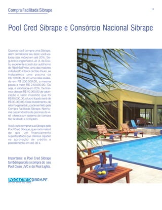 14
Compra Facilitada Sibrape



Pool Cred Sibrape e Consórcio Nacional Sibrape

Quando você compra uma Sibrape,
além de valorizar seu lazer, você va-
loriza seu imóvel em até 20%. Se-
gundo o engenheiro Luiz A. da Cos-
ta, experiente construtor autônomo
de Ribeirão Preto, uma das maiores
cidades do interior de São Paulo, se
instalarmos uma piscina de
R$ 10.000,00 em uma casa avalia-
da em R$ 200.000,00, a mesma
passa a valer R$ 240.000,00. Ou
seja, é valorizada em 20%. Se tirar-
mos desses R$ 40.000,00 de valori-
zação o valor investido que foi
R$10.000,00, o lucro líquido será de
R$ 30.000,00. Esse investimento, de
retorno garantido, pode ser feito pela
Compra Facilitada Sibrape. Nenhu-
ma outra indústria de piscinas de vi-
nil oferece um sistema de compra
tão facilitado e completo.

Você pode comprar sua Sibrape pelo
Pool Cred Sibrape, que nada mais é
do que um financiamento
superfacilitado que oferece rapidez
na aprovação de crédito e
parcelamento em até 36 x.




Importante: o Pool Cred Sibrape
também parcela a compra do seu
Pool Clean UVC e do Pool Lights.



Seu lazer merece esse crédito.
 