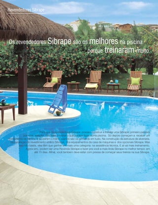 16
Revendedores Sibrape




Os revendedores Sibrape são os melhores na piscina
                              porque treinaram muito




                           Para que os revendedores Sibrape possam construir e instalar uma Sibrape, primeiro passam
             por uma seleção. Precisam mostrar o que podem fazer numa piscina. Só depois começam a receber um
treinamento de fábrica. E só param o treino quando são os primeiros em tudo. Na construção da estrutura de alvenaria,
  na instalação do revestimento vinílico Sibrape, dos equipamentos da casa de máquinas e dos opcionais Sibrape. Mas
         isso não basta, eles têm que ganhar em mais uma categoria: na assistência técnica. E aí vai mais treinamento.
               Agora sim, podem ser uma Revenda Sibrape e fazer pra você a mais linda Sibrape no melhor tempo: em
                      até 15 dias. Afinal, você também deve estar com pressa de começar seus treinos na sua Sibrape.
 