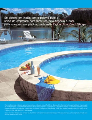 2




Se piscina em inglês tem a palavra pool e
união de empresas para fazer um belo negócio é pool,
para comprar sua piscina, nada mais lógico: Pool Cred Sibrape.




Para você comprar a Sibrape que sempre sonhou, a Sibrape criou o Pool Cred Sibrape. Um financiamento superfacilitado. A aprovação
do crédito é rápida, o parcelamento é em até 36 x e a taxa de juros é superespecial. O Pool Cred Sibrape é o resultado da forte parceria
entre a Sibrape e suas revendas, para facilitar ao máximo a compra da sua Sibrape. Pool Cred Sibrape. Nesse pool é você quem vai ser
o dono do mais belo negócio: a sua Sibrape.
Use o Pool Cred Sibrape para comprar seu Pool Clean UVC (sistema de descontaminação UVC para piscina) ou o Pool Lights (iluminação para
piscinas através de fibra ótica).
 