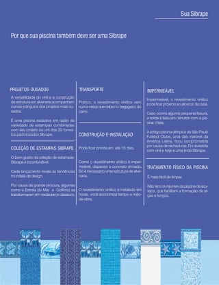 5
                                                                                                      Sua Sibrape


Por que sua piscina também deve ser uma Sibrape




PROJETOS OUSADOS                          TRANSPORTE                             IMPERMEÁVEL
A versatilidade do vinil e a construção
                                                                                 Impermeável, o revestimento vinílico
da estrutura em alvenaria acompanham      Prático, o revestimento vinílico vem   pode ficar próximo ao alicerce da casa.
curvas e ângulos dos projetos mais ou-    numa caixa que cabe no bagageiro do
sados.                                    carro.                                 Caso ocorra alguma pequena fissura,
                                                                                 a solda é feita em minutos com a pis-
É uma piscina exclusiva em razão da
                                                                                 cina cheia.
variedade de estampas combinadas
com seu projeto ou um dos 20 forma-
                                                                                 A antiga piscina olímpica do São Paulo
tos padronizados Sibrape.                 CONSTRUÇÃO E INSTALAÇÃO                Futebol Clube, uma das maiores da
                                                                                 América Latina, ficou comprometida
                                                                                 por causa de rachaduras. Foi revestida
COLEÇÃO DE ESTAMPAS SIBRAPE               Pode ficar pronta em até 15 dias.
                                                                                 com vinil e hoje é uma linda Sibrape.
O bom gosto da coleção de estampas
Sibrape é inconfundível.             Como o revestimento vinílico é imper-
                                     meável, dispensa o concreto armado.         TRATAMENTO FÍSICO DA PISCINA
Cada lançamento revela as tendências Só é necessário uma estrutura de alve-
mundiais de design.                  naria.                                      É mais fácil de limpar.

Por causa da grande procura, algumas                                             Não tem os rejuntes da piscina de azu-
como a Estrela do Mar e Golfinho se O revestimento vinilico é instalado em       lejos, que facilitam a formação de al-
transformaram em verdadeiros clássicos. horas, você economiza tempo e mão-       gas e fungos.
                                        de-obra.
 