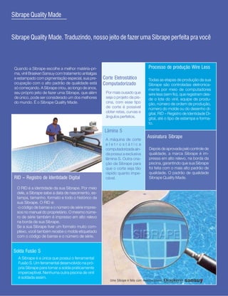 6
Sibrape Quality Made


Sibrape Quality Made. Traduzindo, nosso jeito de fazer uma Sibrape perfeita pra você



 Quando a Sibrape escolhe a melhor matéria-pri-                                      Processo de produção Wire Less
 ma, vinil Brasken Sansuy com tratamento antialgas
 e estampado com pigmentação especial, sua pre-      Corte Eletrostático             Todas as etapas de produção da sua
 ocupação com o alto padrão de qualidade está        Computadorizado                 Sibrape são controladas eletronica-
 só começando. A Sibrape criou, ao longo de anos,                                    mente por meio de computadores
 seu próprio jeito de fazer uma Sibrape, que além     Por mais ousado que            wire less (sem fio), que registram des-
 de único, pode ser considerado um dos melhores       seja o projeto da pis-         de o lote do vinil, equipe de produ-
 do mundo. É o Sibrape Quality Made.                  cina, com esse tipo            ção, número de ordem de produção,
                                                      de corte é possível            número do molde ou do desenho di-
                                                      obter retas, curvas e          gital, RID - Registro de Identidade Di-
                                                      ângulos perfeitos.             gital, até o tipo de estampa e forma-
                                                                                     to.
                                                      Lâmina S
                                                                                    Assinatura Sibrape
                                                      A máquina de corte
                                                      eletrostática
                                                      computadorizada ain-           Depois de aprovada pelo controle de
                                                      da possui a exclusiva          qualidade, a marca Sibrape é im-
                                                      lâmina S. Outra cria-          pressa em alto relevo, na borda da
                                                      ção da Sibrape para            piscina, garantindo que sua Sibrape
                                                      que o corte seja tão           foi feita com o mais alto padrão de
                                                      rápido quanto impe-            qualidade. O padrão de qualidade
 RID - Registro de Identidade Digital                 cável.                         Sibrape Quality Made.

  O RID é a identidade da sua Sibrape. Por meio
  dele, a Sibrape sabe a data de nascimento, es-
  tampa, tamanho, formato e todo o histórico da
  sua Sibrape. O RID é:
  -o código de barras e o número de série impres-
  sos no manual do proprietário. O mesmo núme-
  ro de série também é impresso em alto relevo
  na borda da sua Sibrape.
  Se a sua Sibrape tiver um formato muito com-
  plexo, você também recebe o molde etiquetado
  com o código de barras e o número de série.


Solda Fusão S
   A Sibrape é a única que possui o ferramental
   Fusão S. Um ferramental desenvolvido na pró-
   pria Sibrape para tornar a solda praticamente
   imperceptível. Nenhuma outra piscina de vinil
   é soldada assim.
                                                         Uma Sibrape é feita com matérias-primas
 