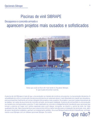 8
Opcionais Sibrape



                      Piscinas de vinil SIBRAPE
Desaparece o concreto armado e
  aparecem projetos mais ousados e sofisticados




                               Avise que você vai ficar até mais tarde no Aquabar Sibrape.
                                            E que é para encontrar você lá.


A piscina de vinil Sibrape é mais do que uma evolução na maneira de construir uma piscina, é uma evolução da piscina. A
versatilidade do vinil e a construção da estrutura da piscina em alvenaria deram maior liberdade de criação aos arquitetos,
pois acompanham facilmente as curvas e ângulos dos projetos mais ousados. Os projetos que eram quase impossíveis de
se realizar, em razão da dura trama do concreto armado, se tornaram realidade. A piscina de vinil também é uma evolução
na maneira de você aproveitar a piscina. O valor destinado ao concreto é inteligentemente transferido para opcionais que
tornam a piscina um lugar com cantos especiais para você relaxar, conversar, se divertir e, acima de tudo, ter mais
qualidade de vida. Vale a pena lembrar que a piscina de vinil é a melhor escolha para a instalação de opcionais, pois, além
de serem facilmente instalados, ganham um acabamento perfeito. Se a sua Sibrape tradicional já é maravilhosa, vá imagi-
nando a sua Sibrape com um desses opcionais Sibrape. Ou todos.

                                                                                   Por que não?
 