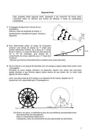 Segunda Parte

        Nas questões desta segunda parte, apresenta o teu raciocínio de forma clara,
        indicando todos os cálculos que tiveres de efectuar e todas as justificações
        necessárias.


1. O papagaio da figura tem a forma de um
   quadrilátero.
   Calcula o valor da amplitude do ângulo β
   apresentando o resultado em graus, minutos e
   segundos.




2. Num determinado prédio, já antigo, foi necessário
   construir uma rampa de acesso ao 1º andar para
   acolher deficientes motores. Se a altura do 1º andar                                  15º
   for de 3 metros e a rampa for feita em dois lanços de         5m                            3m
   12º e 15º de inclinação, qual deverá ser o                        12º
   comprimento da rampa, sabendo que o 1º lanço tem
   5 metros?
    (Sempre que fizeres arredondamentos considera duas casas decimais).


3. Há uns dias fui a um parque de diversões com uns amigos e alguns deles foram andar numa
   roda gigante.
   Enquanto os meus amigos entravam na barquinha, reparei num cartaz que anunciava
   aquela diversão e que fornecia alguns dados acerca da que diziam ser «a maior roda
   gigante de toda a região»:

  «Com uma altura total de 42,5 metros e um diâmetro de 40 metros, dispõem de 12
   barquinhas com capacidade para 72 passageiros.»




             B

                                      A
                                          A




        3.1 Qual é, em graus, a amplitude do arco de circunferência compreendido entre
            duas barquinhas da roda gigante?
            Qual é o comprimento desse arco?
            ( Apresenta o valor do comprimento do arco aproximado ao centímetro)




                                                                                          3
 
