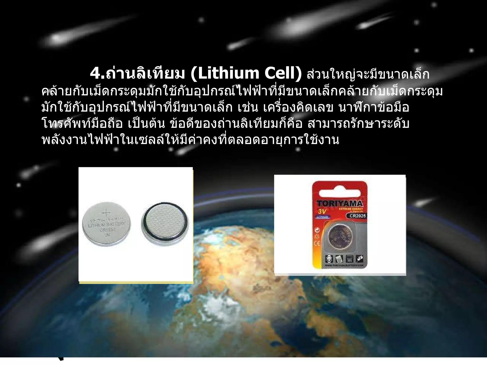 4. ถ่านลิเทียม  ( Lithium Cell )   ส่วนใหญ่จะมีขนาดเล็กคล้ายกับเม็ดกระดุมมักใช้กับอุปกรณ์ไฟฟ้าที่มีขนาดเล็กคล้ายกับเม็ดกระดุมมักใช้กับอุปกรณ์ไฟฟ้าที่มีขนาดเล็ก เช่น เครื่องคิดเลข นาฬิกาข้อมือ โทรศัพท์มือถือ เป็นต้น ข้อดีของถ่านลิเทียมก็คือ สามารถรักษาระดับพลังงานไฟฟ้าในเซลล์ให้มีค่าคงที่ตลอดอายุการใช้งาน 