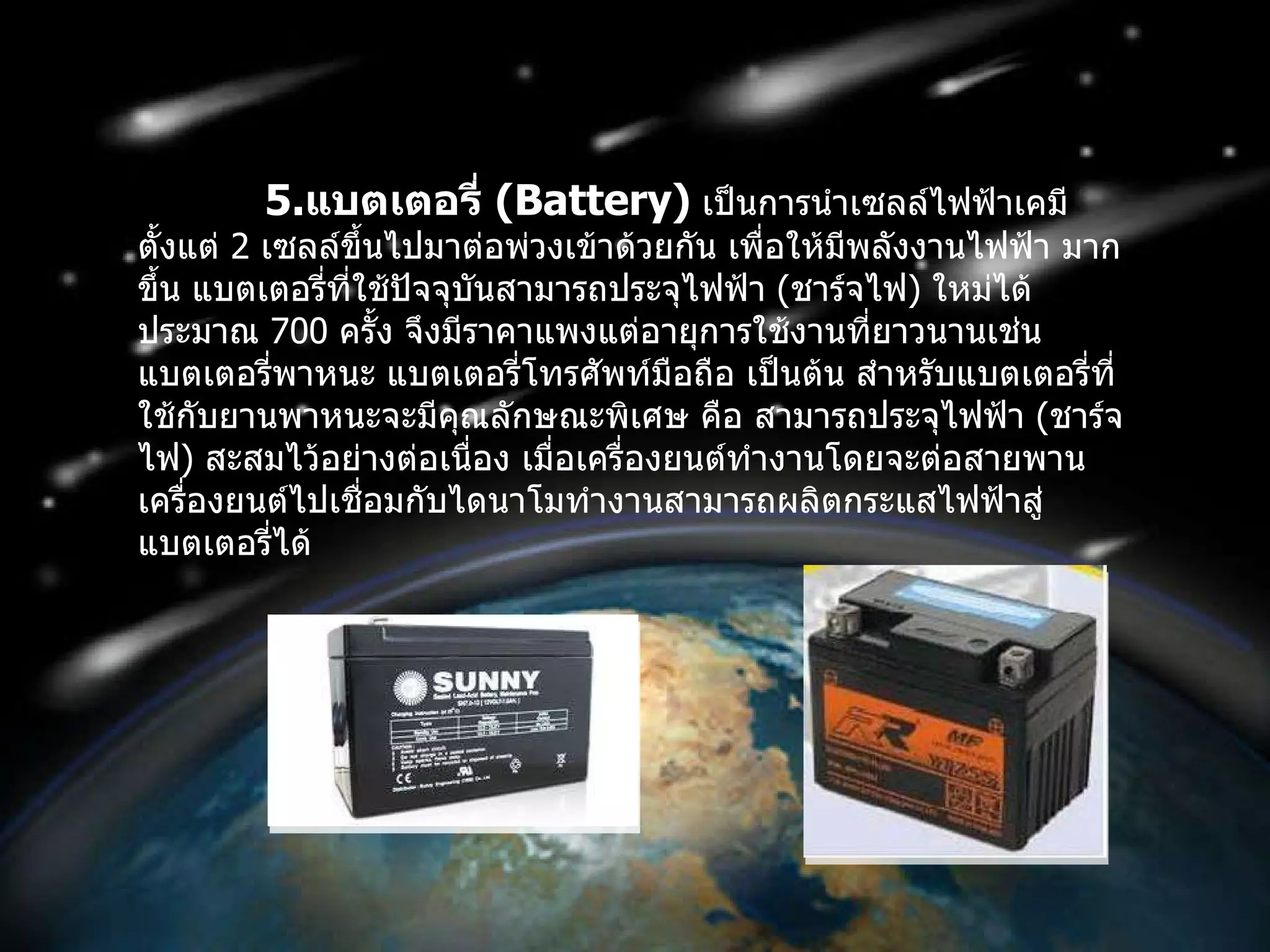 5. แบตเตอรี่  ( Battery )   เป็นการนำเซลล์ไฟฟ้าเคมีตั้งแต่  2   เซลล์ขึ้นไปมาต่อพ่วงเข้าด้วยกัน เพื่อให้มีพลังงานไฟฟ้า มากขึ้น แบตเตอรี่ที่ใช้ปัจจุบันสามารถประจุไฟฟ้า  ( ชาร์จไฟ )  ใหม่ได้ประมาณ  700   ครั้ง จึงมีราคาแพงแต่อายุการใช้งานที่ยาวนานเช่น แบตเตอรี่พาหนะ แบตเตอรี่โทรศัพท์มือถือ เป็นต้น สำหรับแบตเตอรี่ที่ใช้กับยานพาหนะจะมีคุณลักษณะพิเศษ คือ สามารถประจุไฟฟ้า  ( ชาร์จไฟ )  สะสมไว้อย่างต่อเนื่อง เมื่อเครื่องยนต์ทำงานโดยจะต่อสายพานเครื่องยนต์ไปเชื่อมกับไดนาโมทำงานสามารถผลิตกระแสไฟฟ้าสู่แบตเตอรี่ได้  
