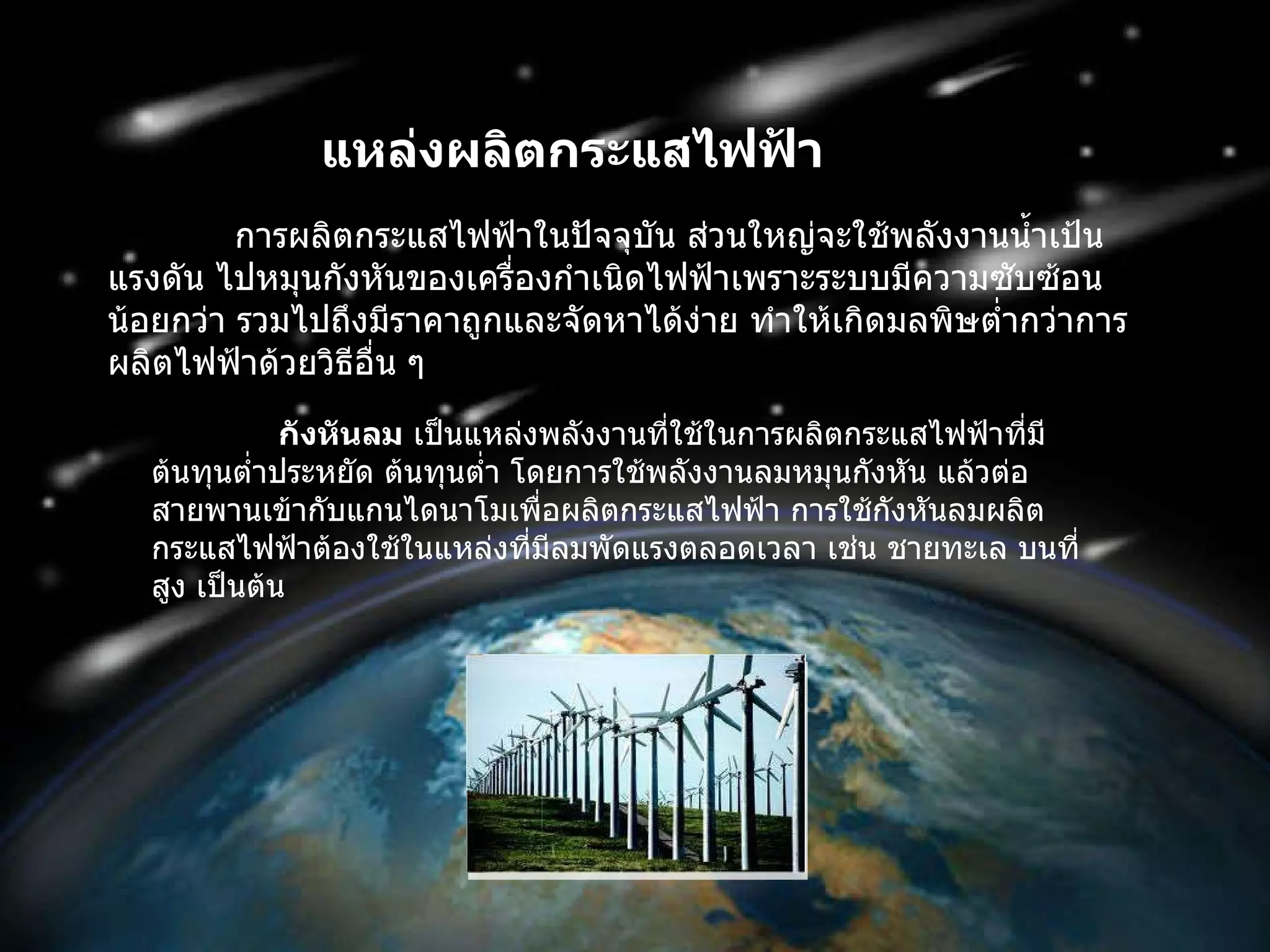 แหล่งผลิตกระแสไฟฟ้า   การผลิตกระแสไฟฟ้าในปัจจุบัน ส่วนใหญ่จะใช้พลังงานน้ำเป้นแรงดัน ไปหมุนกังหันของเครื่องกำเนิดไฟฟ้าเพราะระบบมีความซับซ้อนน้อยกว่า รวมไปถึงมีราคาถูกและจัดหาได้ง่าย ทำให้เกิดมลพิษต่ำกว่าการผลิตไฟฟ้าด้วยวิธีอื่น ๆ  กังหันลม  เป็นแหล่งพลังงานที่ใช้ในการผลิตกระแสไฟฟ้าที่มีต้นทุนต่ำประหยัด ต้นทุนต่ำ โดยการใช้พลังงานลมหมุนกังหัน แล้วต่อสายพานเข้ากับแกนไดนาโมเพื่อผลิตกระแสไฟฟ้า การใช้กังหันลมผลิตกระแสไฟฟ้าต้องใช้ในแหล่งที่มีลมพัดแรงตลอดเวลา เช่น ชายทะเล บนที่สูง เป็นต้น 