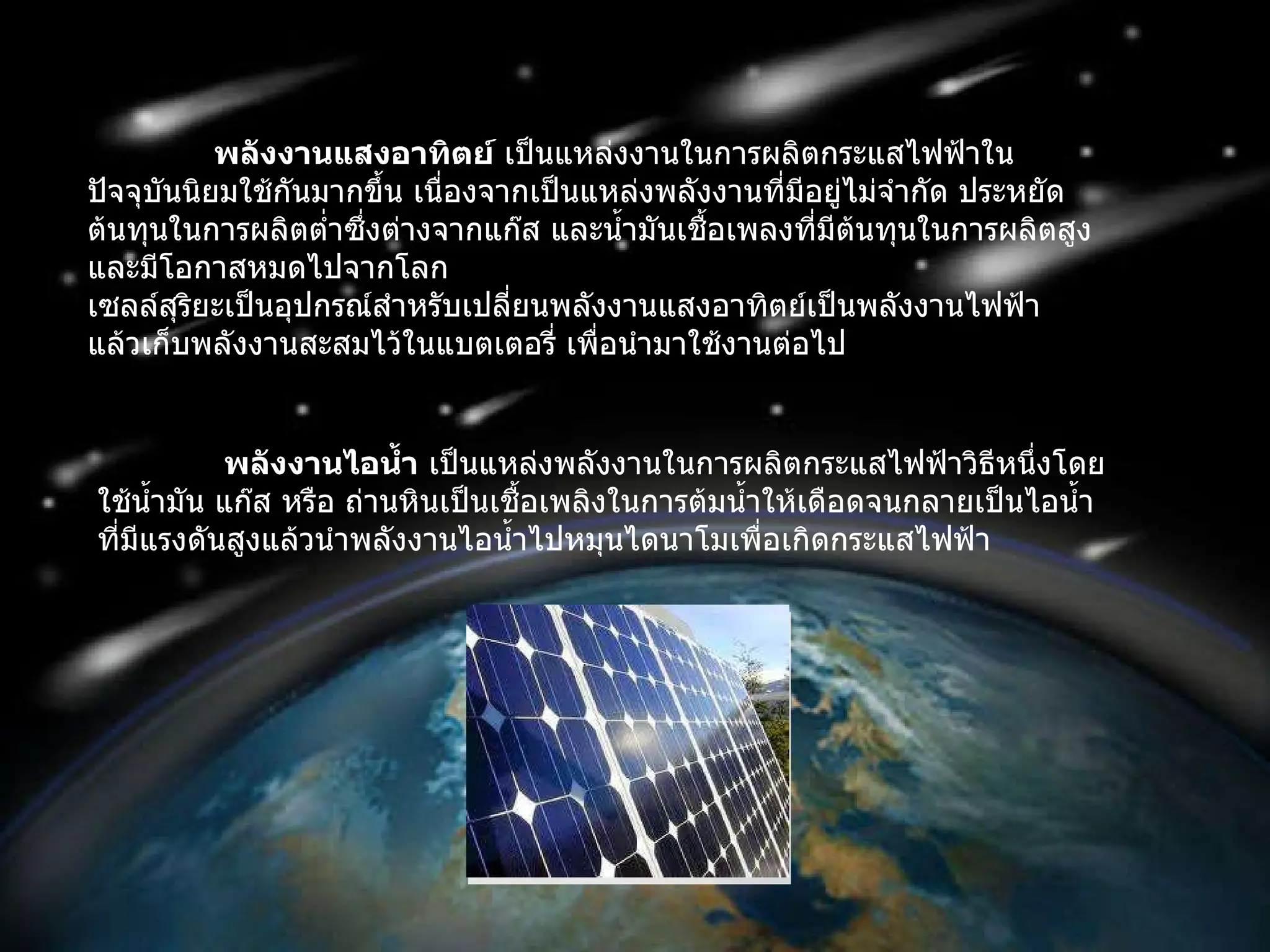 พลังงานแสงอาทิตย์  เป็นแหล่งงานในการผลิตกระแสไฟฟ้าในปัจจุบันนิยมใช้กันมากขึ้น เนื่องจากเป็นแหล่งพลังงานที่มีอยู่ไม่จำกัด ประหยัด ต้นทุนในการผลิตต่ำซึ่งต่างจากแก๊ส และน้ำมันเชื้อเพลงที่มีต้นทุนในการผลิตสูงและมีโอกาสหมดไปจากโลก เซลล์สุริยะเป็นอุปกรณ์สำหรับเปลี่ยนพลังงานแสงอาทิตย์เป็นพลังงานไฟฟ้า แล้วเก็บพลังงานสะสมไว้ในแบตเตอรี่ เพื่อนำมาใช้งานต่อไป พลังงานไอน้ำ  เป็นแหล่งพลังงานในการผลิตกระแสไฟฟ้าวิธีหนึ่งโดยใช้น้ำมัน แก๊ส หรือ ถ่านหินเป็นเชื้อเพลิงในการต้มน้ำให้เดือดจนกลายเป็นไอน้ำที่มีแรงดันสูงแล้วนำพลังงานไอน้ำไปหมุนไดนาโมเพื่อเกิดกระแสไฟฟ้า  