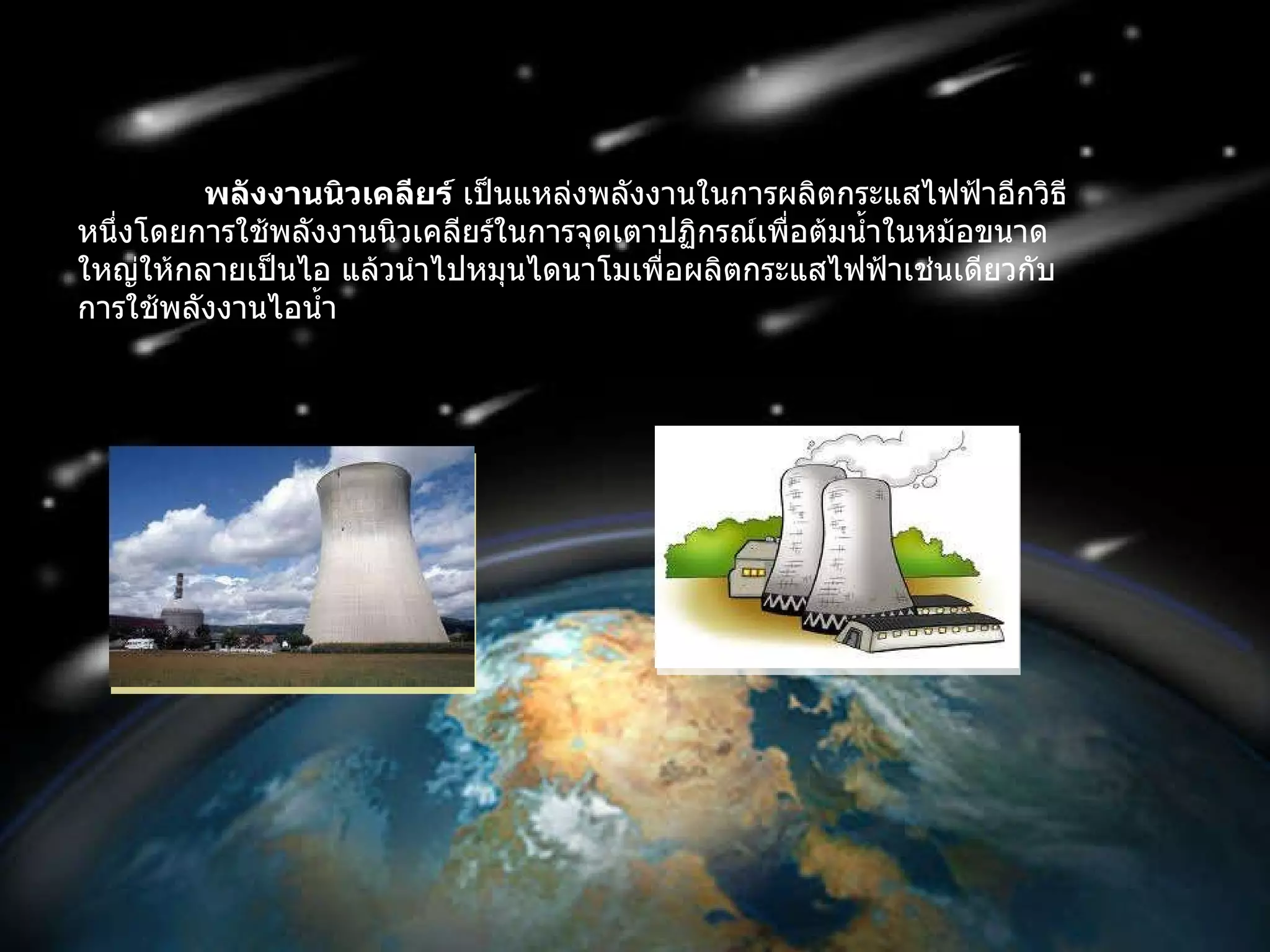 พลังงานนิวเคลียร์  เป็นแหล่งพลังงานในการผลิตกระแสไฟฟ้าอีกวิธีหนึ่งโดยการใช้พลังงานนิวเคลียร์ในการจุดเตาปฏิกรณ์เพื่อต้มน้ำในหม้อขนาดใหญ่ให้กลายเป็นไอ แล้วนำไปหมุนไดนาโมเพื่อผลิตกระแสไฟฟ้าเช่นเดียวกับการใช้พลังงานไอน้ำ 