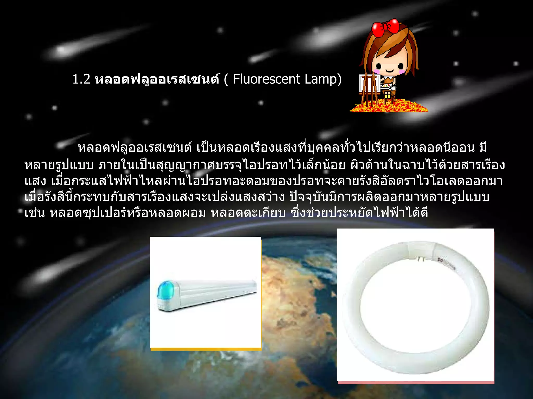 1.2  หลอดฟลูออเรสเซนต์   (  Fluorescent Lamp ) หลอดฟลูออเรสเซนต์ เป็นหลอดเรืองแสงที่บุคคลทั่วไปเรียกว่าหลอดนีออน มีหลายรูปแบบ ภายในเป็นสุญญากาศบรรจุไอปรอทไว้เล็กน้อย ผิวด้านในฉาบไว้ด้วยสารเรืองแสง เมื่อกระแสไฟฟ้าไหลผ่านไอปรอทอะตอมของปรอทจะคายรังสีอัลตราไวโอเลตออกมา เมื่อรังสีนี้กระทบกับสารเรืองแสงจะเปล่งแสงสว่าง ปัจจุบันมีการผลิตออกมาหลายรูปแบบ เช่น หลอดซุปเปอร์หรือหลอดผอม หลอดตะเกียบ ซึ่งช่วยประหยัดไฟฟ้าได้ดี  