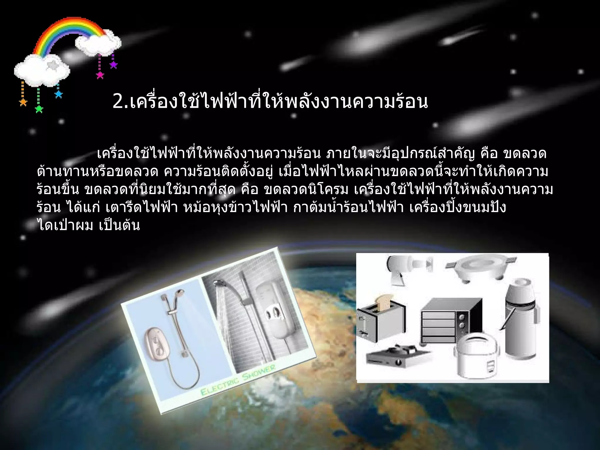 2 . เครื่องใช้ไฟฟ้าที่ให้พลังงานความร้อน เครื่องใช้ไฟฟ้าที่ให้พลังงานความร้อน ภายในจะมีอุปกรณ์สำคัญ คือ ขดลวดต้านทานหรือขดลวด ความร้อนติดตั้งอยู่ เมื่อไฟฟ้าไหลผ่านขดลวดนี้จะทำให้เกิดความร้อนขึ้น ขดลวดที่นิยมใช้มากที่สุด คือ ขดลวดนิโครม เครื่องใช้ไฟฟ้าที่ให้พลังงานความร้อน ได้แก่ เตารีดไฟฟ้า หม้อหุงข้าวไฟฟ้า กาต้มน้ำร้อนไฟฟ้า เครื่องปิ้งขนมปัง  ไดเป่าผม เป็นต้น  