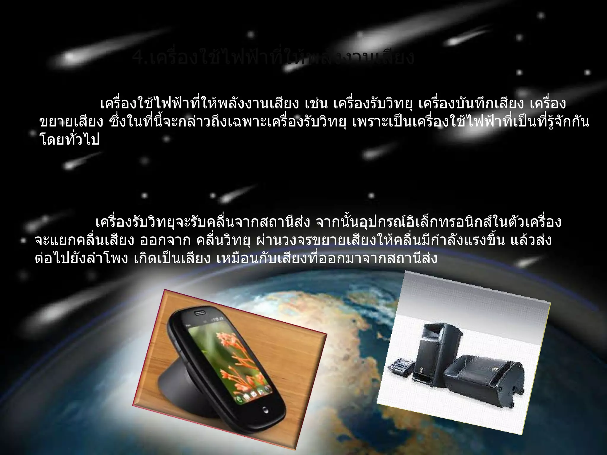 4 . เครื่องใช้ไฟฟ้าที่ให้พลังงานเสียง เครื่องใช้ไฟฟ้าที่ให้พลังงานเสียง เช่น เครื่องรับวิทยุ เครื่องบันทึกเสียง เครื่องขยายเสียง ซึ่งในที่นี้จะกล่าวถึงเฉพาะเครื่องรับวิทยุ เพราะเป็นเครื่องใช้ไฟฟ้าที่เป็นที่รู้จักกันโดยทั่วไป เครื่องรับวิทยุจะรับคลื่นจากสถานีส่ง จากนั้นอุปกรณ์อิเล็กทรอนิกส์ในตัวเครื่องจะแยกคลื่นเสียง ออกจาก คลื่นวิทยุ ผ่านวงจรขยายเสียงให้คลื่นมีกำลังแรงขึ้น แล้วส่งต่อไปยังลำโพง เกิดเป็นเสียง เหมือนกับเสียงที่ออกมาจากสถานีส่ง  