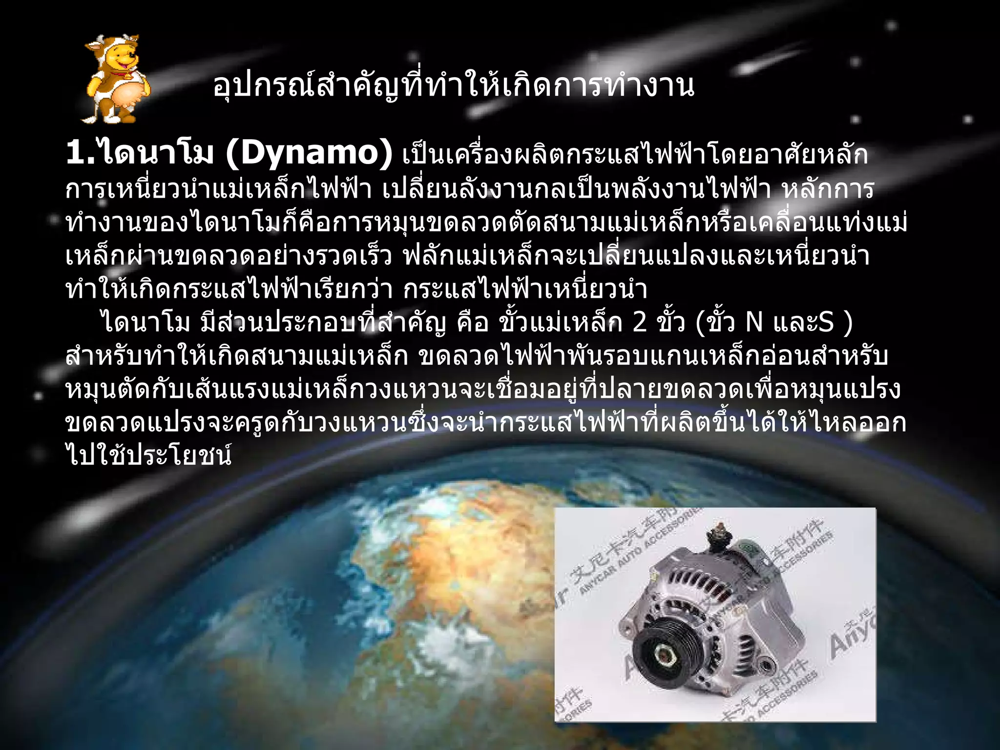 อุปกรณ์สำคัญที่ทำให้เกิดการทำงาน 1. ไดนาโม  ( Dynamo )   เป็นเครื่องผลิตกระแสไฟฟ้าโดยอาศัยหลักการเหนี่ยวนำแม่เหล็กไฟฟ้า เปลี่ยนลังงานกลเป็นพลังงานไฟฟ้า หลักการทำงานของไดนาโมก็คือการหมุนขดลวดตัดสนามแม่เหล็กหรือเคลื่อนแท่งแม่เหล็กผ่านขดลวดอย่างรวดเร็ว ฟลักแม่เหล็กจะเปลี่ยนแปลงและเหนี่ยวนำทำให้เกิดกระแสไฟฟ้าเรียกว่า กระแสไฟฟ้าเหนี่ยวนำ      ไดนาโม มีส่วนประกอบที่สำคัญ คือ ขั้วแม่เหล็ก  2   ขั้ว  ( ขั้ว  N  และ S  )  สำหรับทำให้เกิดสนามแม่เหล็ก ขดลวดไฟฟ้าพันรอบแกนเหล็กอ่อนสำหรับหมุนตัดกับเส้นแรงแม่เหล็กวงแหวนจะเชื่อมอยู่ที่ปลายขดลวดเพื่อหมุนแปรงขดลวดแปรงจะครูดกับวงแหวนซึ่งจะนำกระแสไฟฟ้าที่ผลิตขึ้นได้ให้ไหลออกไปใช้ประโยชน์ 