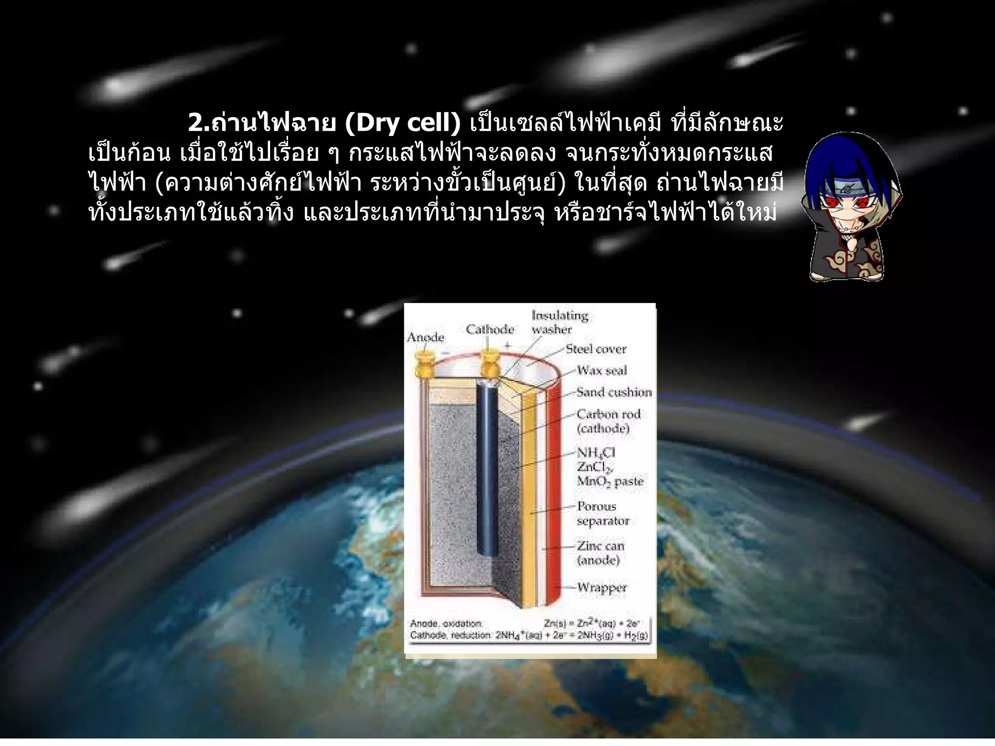 2. ถ่านไฟฉาย  ( Dry cell )   เป็นเซลล์ไฟฟ้าเคมี ที่มีลักษณะเป็นก้อน เมื่อใช้ไปเรื่อย ๆ กระแสไฟฟ้าจะลดลง จนกระทั่งหมดกระแสไฟฟ้า  ( ความต่างศักย์ไฟฟ้า ระหว่างขั้วเป็นศูนย์ )  ในที่สุด ถ่านไฟฉายมีทั้งประเภทใช้แล้วทิ้ง และประเภทที่นำมาประจุ หรือชาร์จไฟฟ้าได้ใหม่ 