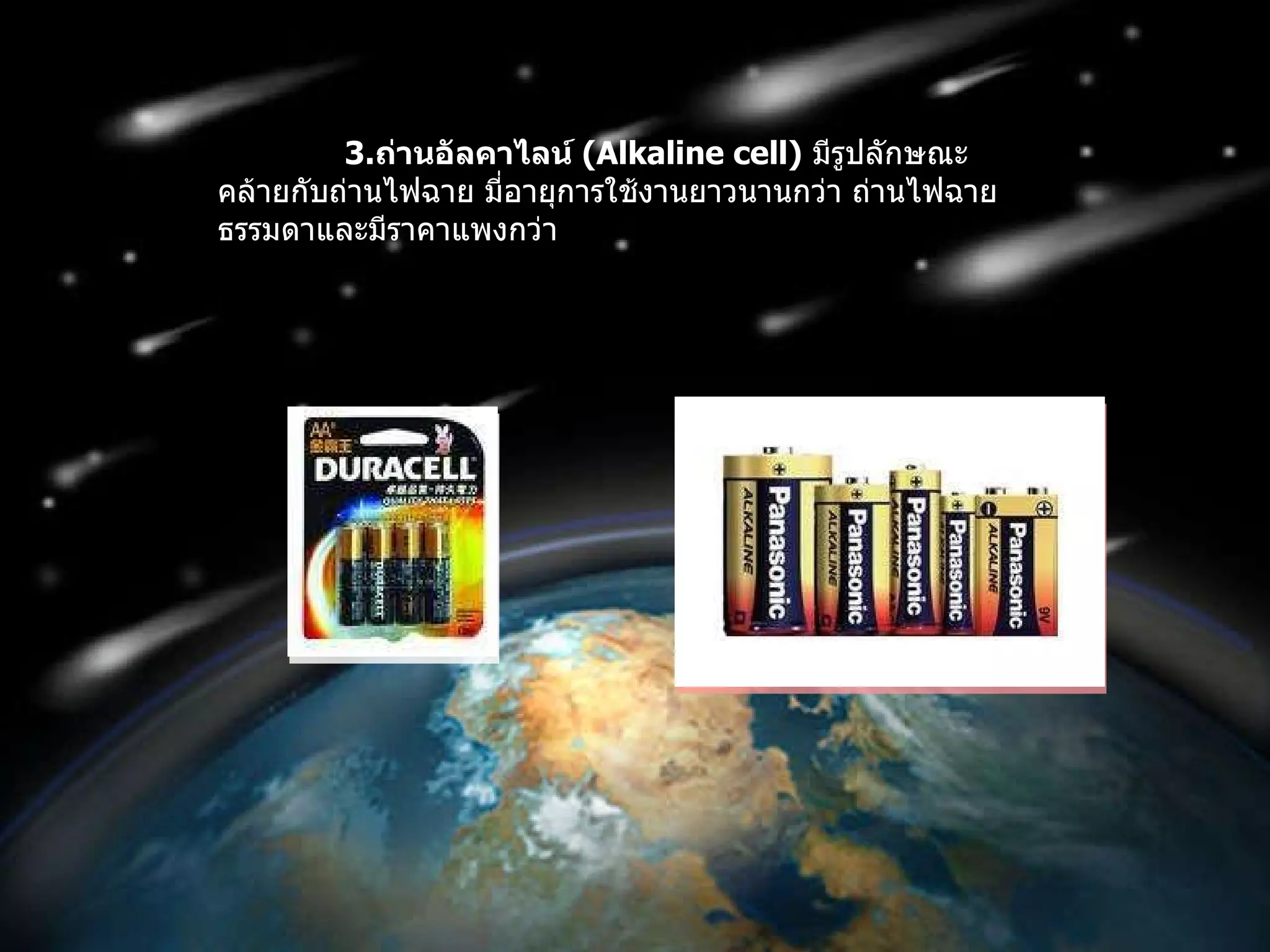3. ถ่านอัลคาไลน์  ( Alkaline cell )   มีรูปลักษณะคล้ายกับถ่านไฟฉาย มี่อายุการใช้งานยาวนานกว่า ถ่านไฟฉายธรรมดาและมีราคาแพงกว่า 