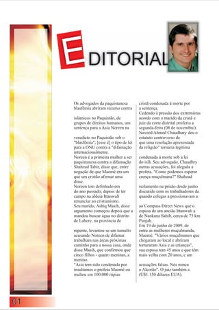 EDITORIAL
     Os advogados da paquistanesa          cristã condenada à morte por
     blasfêmia abriram recurso contra      a sentença.
                                           Cedendo à pressão dos extremistas
     islâmicos no Paquistão, de            acordo com o marido da cristã e
     grupos de direitos humanos, um        juiz da corte distrital proferiu a
     sentença para a Asia Noreen na        segunda-feira (08 de novembro).
                                           Naveed Ahmed Chaudhary deu o
     veredicto no Paquistão sob o          estatuto controverso de
     "blasfêmia"; [esse é] o tipo de lei   que uma resolução apresentada
     para a ONU contra a "difamação        da religião" tornaria legítima
     internacionalmente.
     Noreen é a primeira mulher a ser      condenada à morte sob a lei
     paquistanesa contra a difamação       do islã. Seu advogado, Chaudhry
     Shahzad Tahir, disse que, entre       outras acusações, foi alegada a
     negação de que Maomé era um           profeta. "Como podemos esperar
     que um cristão afirmar uma            crença muçulmana?" Shahzad
     disse.
     Noreen tem definhado em               isolamento na prisão desde junho
     do ano passado, depois de ter         discutido com os trabalhadores de
     campo na aldeia Ittanwali             quando colegas a pressionavam a
     renunciar ao cristianismo.
     Seu marido, Ashiq Masih, disse        ao Compass Direct News que o
     argumento começou depois que a        esposa de um ancião Ittanwali a
     mandou buscar água no distrito        de Nankana Sahib, cerca de 75 km
     de Lahore, na província de            Punjab.
                                           Em 19 de junho de 2009, de
     repente, levantou-se um tumulto       entre as mulheres muçulmanda,
     acusando Noreen de difamar            Maomé. "Vários muçulmanos que
     trabalham nas áreas próximas          chegaram ao local e abriram
     caminho para a nossa casa, onde       torturaram Asia e as crianças",
     disse Masih, que confirmou que        sua esposa tem 45 anos e que têm
     cinco filhos - quatro meninas, a      mais velha com 20 anos, e um
     menino.
     "Asia tem sido condenada por          acusações falsas. Nós nunca
     insultamos o profeta Maomé ou         o Alcorão". O juiz também a
     multou em 100.000 rúpias              (U$1.150 dólares EUA).




01
 