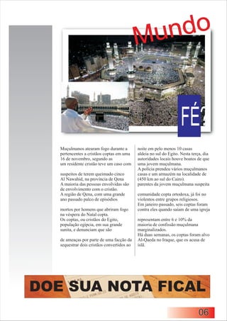 M un do


                                                                     FÉ?
   Muçulmanos atearam fogo durante a         noite em pelo menos 10 casas
   pertencentes a cristãos coptas em uma     aldeia no sul do Egito. Nesta terça, dia
   16 de novembro, segundo as                autoridades locais houve boatos de que
   um residente cristão teve um caso com     uma jovem muçulmana.
                                             A polícia prendeu vários muçulmanos
   suspeitos de terem queimado cinco         casas e um armazém na localidade de
   Al Nawahid, na província de Qena          (450 km ao sul do Cairo).
   A maioria das pessoas envolvidas são      parentes da jovem muçulmana suspeita
   de envolvimento com o cristão.
   A região de Qena, com uma grande          comunidade copta ortodoxa, já foi no
   ano passado palco de episódios            violentos entre grupos religiosos.
                                             Em janeiro passado, seis coptas foram
   mortos por homens que abriram fogo        contra eles quando saíam de uma igreja
   na véspera do Natal copta.
   Os coptas, ou cristãos do Egito,          representam entre 6 e 10% da
   população egípcia, em sua grande          maioria de confissão muçulmana
   sunita, e denunciam que são               marginalizados.
                                             Há duas semanas, os coptas foram alvo
   de ameaças por parte de uma facção da     Al-Qaeda no Iraque, que os acusa de
   sequestrar dois cristãos convertidos ao   islã.




DOE SUA NOTA FICAL
                                                                              06
 