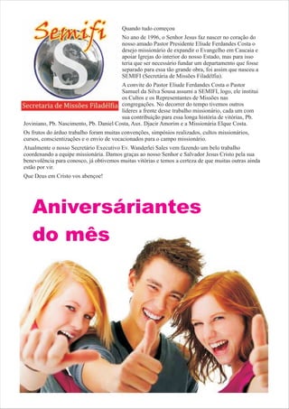 Quando tudo começou
                                         No ano de 1996, o Senhor Jesus faz nascer no coração do
                                         nosso amado Pastor Presidente Eliude Ferdandes Costa o
                                         desejo missionário de expandir o Evangelho em Caucaia e
                                         apoiar Igrejas do interior do nosso Estado, mas para isso
                                         teria que ser necessário fundar um departamento que fosse
                                         separado para essa tão grande obra, foi assim que nasceu a
                                         SEMIFI (Secretária de Missões Filadélfia).
                                        A convite do Pastor Eliude Ferdandes Costa o Pastor
                                        Samuel da Silva Sousa assumi a SEMIFI, logo, ele institui
                                        os Cultos e os Representantes de Missões nas
                                        congregações. No decorrer do tempo tivemos outros
                                        líderes a frente desse trabalho missionário, cada um com
                                        sua contribuição para essa longa história de vitórias, Pb.
Joviniano, Pb. Nascimento, Pb. Daniel Costa, Aux. Djacir Amorim e a Missionária Elque Costa.
Os frutos do árduo trabalho foram muitas convenções, simpósios realizados, cultos missionários,
cursos, conscientizações e o envio de vocacionados para o campo missionário.
Atualmente o nosso Secretário Executivo Ev. Wanderlei Sales vem fazendo um belo trabalho
coordenando a equipe missionária. Damos graças ao nosso Senhor e Salvador Jesus Cristo pela sua
benevolência para conosco, já obtivemos muitas vitórias e temos a certeza de que muitas outras ainda
estão por vir.
Que Deus em Cristo vos abençoe!




   Aniversáriantes
   do mês
 