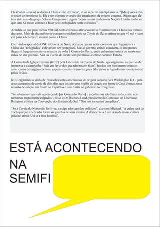 Ele (Ban Ki-moon) se dobra à China e não diz nada”, disse o perito em diplomacia. “[Mas] vocês têm
o poder de pressioná-lo. Ele é um coreano e vocês são americanos de origem coreana. Digam que ele
tem sido uma desgraça. Vão ao Congresso e digam ‘deem menos dinheiro às Nações Unidas a não ser
que Ban Ki-moon comece a falar pelos refugiados norte-coreanos’”.

Acredita-se que pelo menos 500 mil norte-coreanos atravessaram a fronteira com a China nos últimos
dez anos. Mais de dez mil norte-coreanos residem hoje na Coreia do Sul e estima-se que 40 mil vivam
em países de terceiro mundo como a China.

O enviado especial da ONU à Coreia do Norte declarou que os norte-coreanos que fogem para a
China são “refugiados” e deveriam ser protegidos. Mas o governo chinês considera-os imigrantes
ilegais e frequentemente os repatria de volta à Coreia do Norte, onde enfrentam tortura ou morte nas
mãos de seu governo. Sair da Coreia do Norte sem permissão é crime contra o Estado.

A Coalizão da Igreja Coreana (KCC) pela Liberdade da Coreia do Norte, que organizou a coletiva de
imprensa e a campanha “Fale em favor dos que não podem falar”, iniciou um movimento entre os
americanos de origem coreana, especialemente os jovens, para falar pelos refugiados norte-coreanos e
pelos órfãos.

KCC organizou a vinda de 70 adolescentes americanos de origem coreana para Washington D.C. para
uma campanha de apoio de dois dias que incluiu uma vigília de oração em frente à Casa Branca, uma
reunião de oração em frente ao Capitólio e uma visita ao gabinete do Congresso.

“Se sabemos o que está acontecendo [na Coreia do Norte] e escolhemos não fazer nada, então nos
tornamos moralmente culpados”, disse o Dr. Richard Land, presidente da Comissao de Liberdade
Religiosa e Ética da Convenção dos Batistas do Sul. “Nós nos tornamos cúmplices”.

“Se a Coreia do Norte não for livre, a culpa não será dos políticos”, alarmou Michael. “A culpa será de
vocês porque vocês não foram os guardas de seus irmãos. A democracia é um dom de nossa cultura
judaico-cristã. Use-a e faça história”.




ESTÁ ACONTECENDO
NA
SEMIFI
 