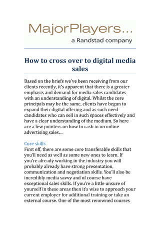 How to cross over to digital media
              sales
Based on the briefs we’ve been receiving from our
clients recently, it’s apparent that there is a greater
emphasis and demand for media sales candidates
with an understanding of digital. Whilst the core
principals may be the same, clients have begun to
expand their digital offering and as such need
candidates who can sell in such spaces effectively and
have a clear understanding of the medium. So here
are a few pointers on how to cash in on online
advertising sales…

Core skills
First off, there are some core transferable skills that
you’ll need as well as some new ones to learn. If
you’re already working in the industry you will
probably already have strong presentation,
communication and negotiation skills. You’ll also be
incredibly media savvy and of course have
exceptional sales skills. If you’re a little unsure of
yourself in these areas then it’s wise to approach your
current employer for additional training or take an
external course. One of the most renowned courses
 