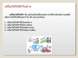 เครื่องใช้ไฟฟ้าในบ้าน เครื่องใช้ไฟฟ้า  คือ อุปกรณ์ที่เปลี่ยนพลังงานไฟฟ้าเป็นพลังงานรูปอื่น เพื่อนำไปใช้ในชีวิตประจำวัน มี 4  ประเภทได้แก่ 1.  เครื่องใช้ไฟฟ้าที่ให้แสงสว่าง 2.  เครื่องใช้ไฟฟ้าที่ให้ความร้อน 3.  เครื่องใช้ไฟฟ้าที่ให้พลังงานกล 4.  เครื่องใช้ไฟฟ้าที่ให้พลังงานเสียง 