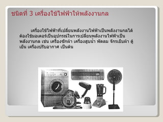ชนิดที่  3  เครื่องใช้ไฟฟ้าให้พลังงานกล เครื่องใช้ไฟฟ้าที่เปลี่ยนพลังงานไฟฟ้าเป็นพลังงานกลได้ ต้องใช้มอเตอร์เป็นอุปกรณ์ในการเปลี่ยนพลังงานไฟฟ้าเป็นพลังงานกล เช่น เครื่องซักผ้า เครื่องสูบน้ำ พัดลม จักรเย็บผ้า ตู้เย็น เครื่องปรับอากาศ เป็นต้น  