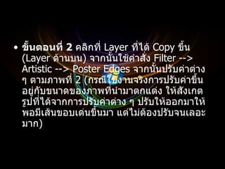 ขั้นตอนที่  2   คลิกที่  Layer  ที่ได้  Copy  ขึ้น  ( Layer  ด้านบน )  จากนั้นใช้คำสั่ง  Filter --> Artistic --> Poster Edges  จากนั้นปรับค่าต่าง ๆ ตามภาพที่  2 ( กรณีใช้งานจริงการปรับค่าขึ้นอยู่กับขนาดของภาพที่นำมาตกแต่ง ให้สังเกตรูปที่ได้จากการปรับค่าต่าง ๆ ปรับให้ออกมาให้พอมีเส้นขอบเด่นขึ้นมา แต่ไม่ต้องปรับจนเลอะมาก ) 