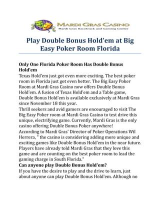 Play Double Bonus Hold’em at Big
       Easy Poker Room Florida

Only One Florida Poker Room Has Double Bonus
Hold'em
Texas Hold'em just got even more exciting. The best poker
room in Florida just got even better. The Big Easy Poker
Room at Mardi Gras Casino now offers Double Bonus
Hold'em. A fusion of Texas Hold'em and a Table game,
Double Bonus Hold'em is available exclusively at Mardi Gras
since November 18 this year.
Thrill seekers and avid gamers are encouraged to visit The
Big Easy Poker room at Mardi Gras Casino to test drive this
unique, electrifying game. Currently, Mardi Gras is the only
casino offering Double Bonus Poker anywhere!
According to Mardi Gras' Director of Poker Operations Wil
Herrera, " the casino is considering adding more unique and
exciting games like Double Bonus Hold'em in the near future.
Players have already told Mardi Gras that they love this
game and are counting on the best poker room to lead the
gaming charge in South Florida."
Can anyone play Double Bonus Hold'em?
If you have the desire to play and the drive to learn, just
about anyone can play Double Bonus Hold'em. Although no
 