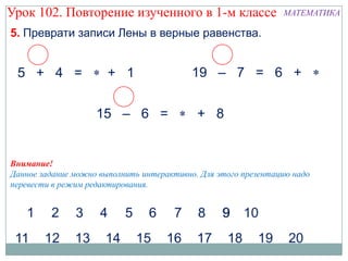 Урок 102. Повторение изученного в 1-м классе                    МАТЕМАТИКА

5. Преврати записи Лены в верные равенства.


 5 + 4 =               + 1                 19 – 7 = 6 +


                    15 – 6 =                + 8


Внимание!
Данное задание можно выполнить интерактивно. Для этого презентацию надо
перевести в режим редактирования.
 