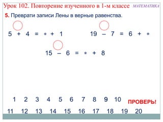 Урок 102. Повторение изученного в 1-м классе   МАТЕМАТИКА

5. Преврати записи Лены в верные равенства.


 5 + 4 =        + 1            19 – 7 = 6 +


              15 – 6 =          + 8




                                              ПРОВЕРЬ!
 