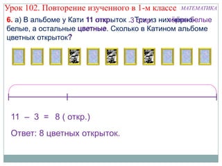 Урок 102. Повторение изученного в 1-м классе    МАТЕМАТИКА

6. а) В альбоме у Кати 11 откр.               чѐрно-белые
                          открыток .3Три из них чѐрно-
                                     откр.
                    цветные
белые, а остальные цветные. Сколько в Катином альбоме
цветных открыток? ?




 11 – 3 = 8 ( откр.)
 Ответ: 8 цветных открыток.
 