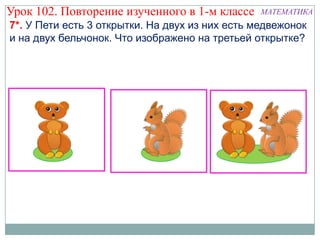 Урок 102. Повторение изученного в 1-м классе     МАТЕМАТИКА
7*. У Пети есть 3 открытки. На двух из них есть медвежонок
и на двух бельчонок. Что изображено на третьей открытке?
 