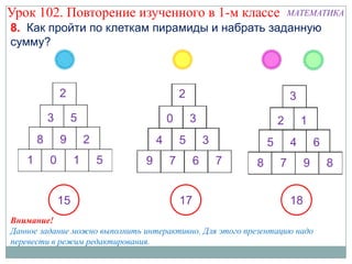 Урок 102. Повторение изученного в 1-м классе                    МАТЕМАТИКА
8. Как пройти по клеткам пирамиды и набрать заданную
сумму?




           15                          17                        18
Внимание!
Данное задание можно выполнить интерактивно. Для этого презентацию надо
перевести в режим редактирования.
 