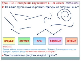 Урок 102. Повторение изученного в 1-м классе                   МАТЕМАТИКА

2. На какие группы можно разбить фигуры на рисунке Лены?




 ПРЯМЫЕ         ОТРЕЗКИ           ЛУЧИ         ЛОМАНЫЕ          КРИВЫЕ

Внимание!
Данное задание можно выполнять интерактивно. Во время демонстрации навести
курсор на нужную фигуру до появления ладошки. Кликнуть!
 Что ты знаешь о фигурах каждой группы?
 