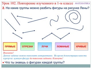 Урок 102. Повторение изученного в 1-м классе                   МАТЕМАТИКА

2. На какие группы можно разбить фигуры на рисунке Лены?




 ПРЯМЫЕ         ОТРЕЗКИ           ЛУЧИ         ЛОМАНЫЕ          КРИВЫЕ

Внимание!
Данное задание можно выполнять интерактивно. Во время демонстрации навести
курсор на нужную фигуру до появления ладошки. Кликнуть!
 Что ты знаешь о фигурах каждой группы?
 