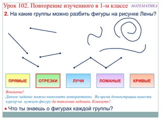 Урок 102. Повторение изученного в 1-м классе                   МАТЕМАТИКА

2. На какие группы можно разбить фигуры на рисунке Лены?




 ПРЯМЫЕ         ОТРЕЗКИ           ЛУЧИ         ЛОМАНЫЕ          КРИВЫЕ

Внимание!
Данное задание можно выполнять интерактивно. Во время демонстрации навести
курсор на нужную фигуру до появления ладошки. Кликнуть!
 Что ты знаешь о фигурах каждой группы?
 