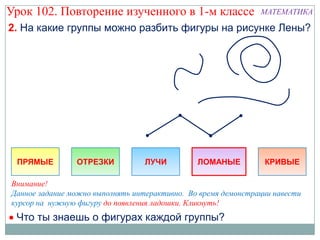Урок 102. Повторение изученного в 1-м классе                   МАТЕМАТИКА

2. На какие группы можно разбить фигуры на рисунке Лены?




 ПРЯМЫЕ         ОТРЕЗКИ           ЛУЧИ         ЛОМАНЫЕ          КРИВЫЕ

Внимание!
Данное задание можно выполнять интерактивно. Во время демонстрации навести
курсор на нужную фигуру до появления ладошки. Кликнуть!
 Что ты знаешь о фигурах каждой группы?
 