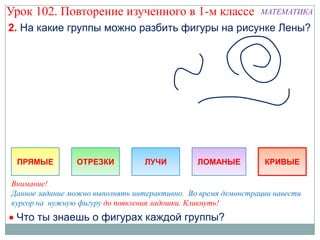 Урок 102. Повторение изученного в 1-м классе                   МАТЕМАТИКА

2. На какие группы можно разбить фигуры на рисунке Лены?




 ПРЯМЫЕ         ОТРЕЗКИ           ЛУЧИ         ЛОМАНЫЕ          КРИВЫЕ

Внимание!
Данное задание можно выполнять интерактивно. Во время демонстрации навести
курсор на нужную фигуру до появления ладошки. Кликнуть!
 Что ты знаешь о фигурах каждой группы?
 
