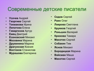 Современные детские писатели
                         •   Седов Сергей
•   Усачев Андрей
•   Георгиев Сергей      •   Раин Олег
•   Токмакова Ирина      •   Лаврова Светлана
•   Липатова Елена       •   Кружков Георгий
•   Гиваргизов Артур     •   Роньшин Валерий
•   Емец Дмитрий
                         •   Крюкова Тамара
•   Есеновский Михаил
•   Москвина Марина      •   Махотин Сергей
•   Дружинина Марина     •   Собакин Тим
•   Драгунская Ксения    •   Яснов Михаил
•   Востоков Станислав   •   Бородицкая Марина
•   Мурашова Екатерина
                         •   Вайсман Маша
                         •   Махотин Сергей
 